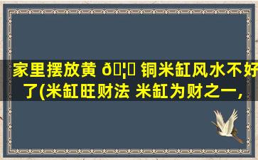家里摆放黄 🦄 铜米缸风水不好了(米缸旺财法 米缸为财之一,不宜动)